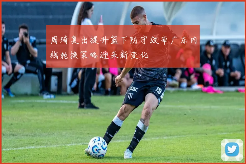 周琦复出提升篮下防守效率广东内线轮换策略迎来新变化